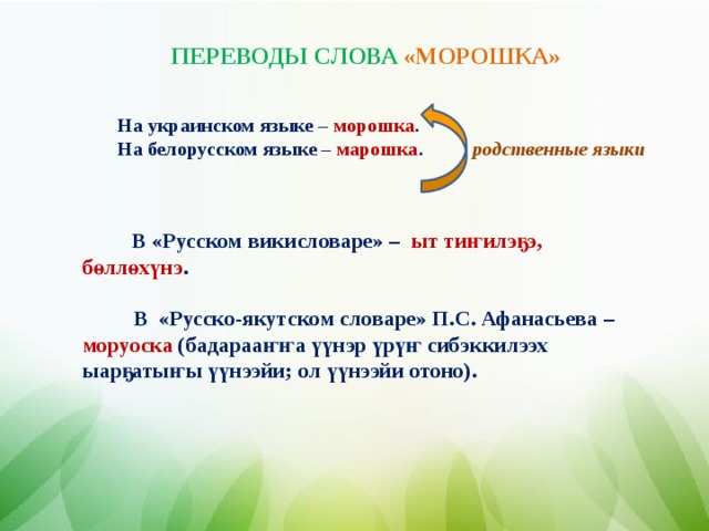 ПЕРЕВОДЫ СЛОВА «МОРОШКА»   На украинском языке – морошка . На белорусском языке – марошка .  родственные языки  В «Русском викисловаре» – ыт ти ҥ илэ ҕ э, б ө лл ө х ү нэ .   В «Русско-якутском словаре» П.С. Афанасьева – моруоска (бадараа ҥҥ а үү нэр ү р үҥ сибэккилээх ыар ҕ аты ҥ ы үү нээйи; ол үү нээйи отоно).