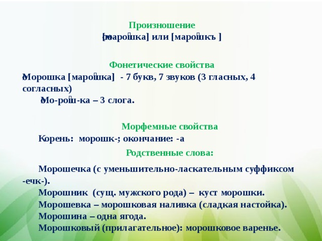 Произношение [маро́шка] или [маро́шкъ ]   Фонетические свойства Морошка [маро́шка] - 7 букв, 7 звуков (3 гласных, 4 согласных)   Мо-ро́ш-ка – 3 слога.  Морфемные свойства Корень:  морошк-; окончание: -а  Родственные слова: Морошечка (с уменьшительно-ласкательным суффиксом -ечк-). Морошник (сущ. мужского рода) – куст морошки. М орошевка – морошковая наливка (сладкая настойка). Морошина – одна ягода. Морошковый (прилагательное): морошковое варенье.