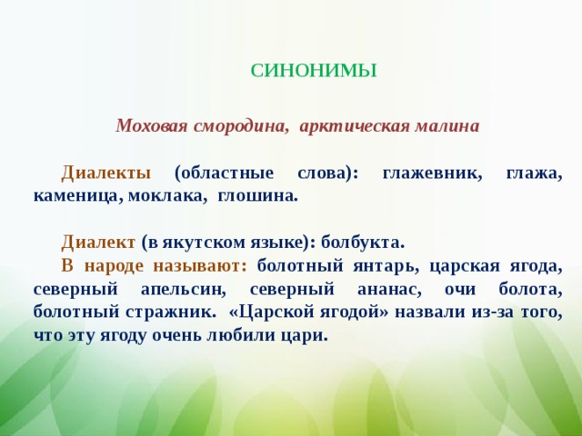 СИНОНИМЫ Моховая смородина, арктическая малина  Диалекты (областные слова): глажевни к, глажа, каменица, моклака, глошина.  Диалект (в якутском языке): болбукта. В народе называют: болотный янтарь, царская ягода, северный апельсин, северный ананас, очи болота, болотный стражник . «Царской ягодой» назвали из-за того, что эту ягоду очень любили цари.
