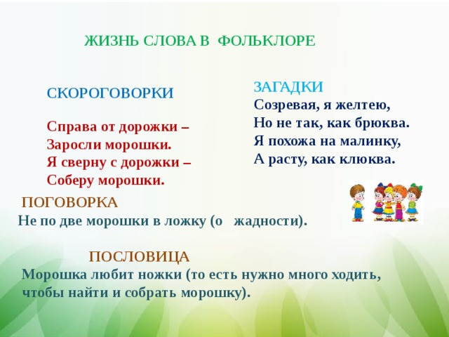ЖИЗНЬ СЛОВА В ФОЛЬКЛОРЕ ЗАГАДКИ  Созревая, я желтею, Но не так, как брюква. Я похожа на малинку, А расту, как клюква. СКОРОГОВОРКИ  Справа от дорожки – Заросли морошки. Я сверну с дорожки – Соберу морошки.  ПОГОВОРКА   Не по две морошки в ложку (о жадности).      ПОСЛОВИЦА   Морошка любит ножки (то есть нужно много ходить,  чтобы найти и собрать морошку).