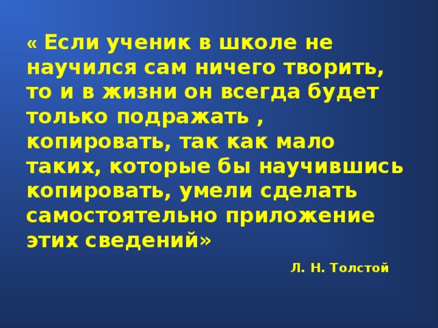 « Если ученик в школе не научился сам ничего творить, то и в жизни он всегда будет только подражать , копировать, так как мало таких, которые бы научившись копировать, умели сделать самостоятельно приложение этих сведений» Л. Н. Толстой