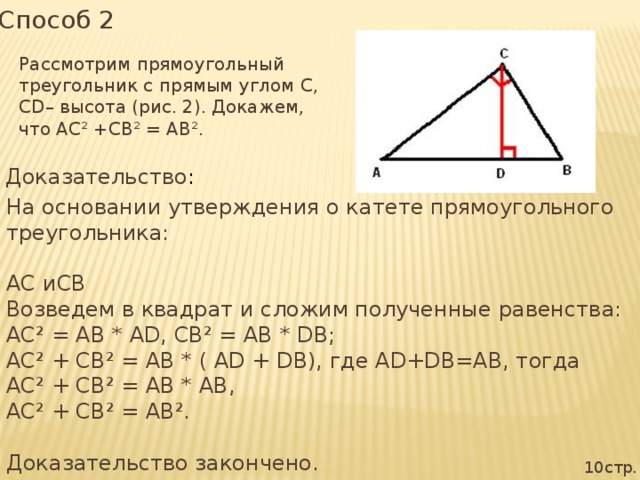 Способ 2 Рассмотрим прямоугольный треугольник с прямым углом С, СD– высота (рис. 2). Докажем, что АС² +СВ² = АВ². Доказательство : На основании утверждения о катете прямоугольного треугольника: АС иСВ Возведем в квадрат и сложим полученные равенства: АС² = АВ * АD, СВ² = АВ * DВ; АС² + СВ² = АВ * ( АD + DВ), где АD+DB=AB, тогда АС² + СВ² = АВ * АВ, АС² + СВ² = АВ². Доказательство закончено. 10стр.