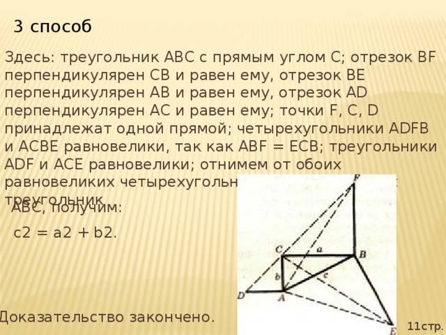 3 способ Здесь: треугольник ABC с прямым углом С; отрезок BF перпендикулярен СВ и равен ему, отрезок BE перпендикулярен АВ и равен ему, отрезок AD перпендикулярен АС и равен ему; точки F, С, D принадлежат одной прямой; четырехугольники ADFB и АСВЕ равновелики, так как ABF = ЕСВ; треугольники ADF и АСЕ равновелики; отнимем от обоих равновеликих четырехугольников общий для них треугольник ABC, получим:  с2 = а2 + b2. Доказательство закончено. 11стр.