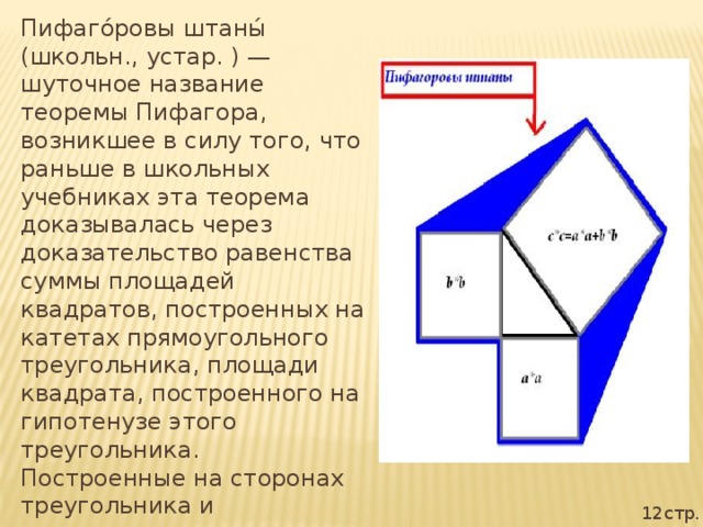 Пифаго́ровы штаны́ (школьн., устар. ) — шуточное название теоремы Пифагора, возникшее в силу того, что раньше в школьных учебниках эта теорема доказывалась через доказательство равенства суммы площадей квадратов, построенных на катетах прямоугольного треугольника, площади квадрата, построенного на гипотенузе этого треугольника. Построенные на сторонах треугольника и расходящиеся в разные стороны квадраты напоминали школьникам покрой мужских штанов. 12стр.