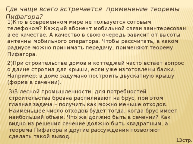 Где чаще всего встречается применение теоремы Пифагора? 1)Кто в современном мире не пользуется сотовым телефоном? Каждый абонент мобильной связи заинтересован в ее качестве. А качество в свою очередь зависит от высоты антенны мобильного оператора. Чтобы рассчитать, в каком радиусе можно принимать передачу, применяют теорему Пифагора. 2)При строительстве домов и коттеджей часто встает вопрос о длине стропил для крыши, если уже изготовлены балки. Например: в доме задумано построить двускатную крышу (форма в сечении). 3)В лесной промышленности: для потребностей строительства бревна распиливают на брус, при этом главная задача – получить как можно меньше отходов. Наименьшее число отходов будет тогда, когда брус имеет наибольший объем. Что же должно быть в сечении? Как видно из решения сечение должно быть квадратным, а теорема Пифагора и другие рассуждения позволяют сделать такой вывод. 13стр.