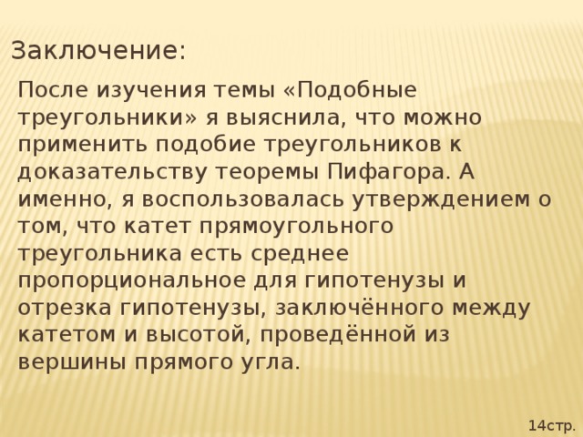 Заключение: После изучения темы «Подобные треугольники» я выяснила, что можно применить подобие треугольников к доказательству теоремы Пифагора. А именно, я воспользовалась утверждением о том, что катет прямоугольного треугольника есть среднее пропорциональное для гипотенузы и отрезка гипотенузы, заключённого между катетом и высотой, проведённой из вершины прямого угла. 14стр.