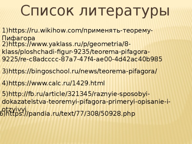 Список литературы 1)https://ru.wikihow.com/применять-теорему-Пифагора 2)https://www.yaklass.ru/p/geometria/8- klass/ploshchadi-figur-9235/teorema-pifagora-9225/re-c8adcccc-87a7-47f4-ae00-4d42ac40b985 3)https://bingoschool.ru/news/teorema-pifagora/ 4)https://www.calc.ru/1429.html 5)http://fb.ru/article/321345/raznyie-sposobyi-dokazatelstva-teoremyi-pifagora-primeryi-opisanie-i-otzyivyi 6)https://pandia.ru/text/77/308/50928.php