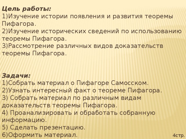 Цель работы: 1)Изучение истории появления и развития теоремы Пифагора. 2)Изучение исторических сведений по использованию теоремы Пифагора. 3)Рассмотрение различных видов доказательств теоремы Пифагора. Задачи: 1)Собрать материал о Пифагоре Самосском. 2)Узнать интересный факт о теореме Пифагора. 3) Собрать материал по различным видам доказательств теоремы Пифагора. 4) Проанализировать и обработать собранную информацию. 5) Сделать презентацию. 6)Оформить материал. 4стр.