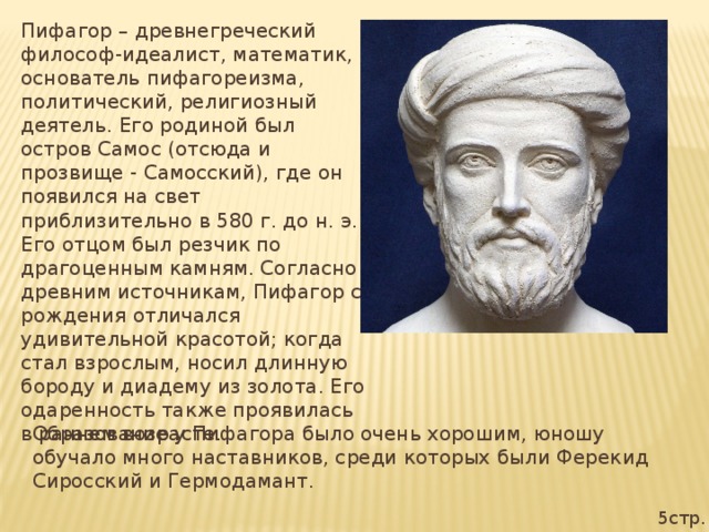 Пифагор – древнегреческий философ-идеалист, математик, основатель пифагореизма, политический, религиозный деятель. Его родиной был остров Самос (отсюда и прозвище - Самосский), где он появился на свет приблизительно в 580 г. до н. э. Его отцом был резчик по драгоценным камням. Согласно древним источникам, Пифагор с рождения отличался удивительной красотой; когда стал взрослым, носил длинную бороду и диадему из золота. Его одаренность также проявилась в раннем возрасте. Образование у Пифагора было очень хорошим, юношу обучало много наставников, среди которых были Ферекид Сиросский и Гермодамант. 5стр.