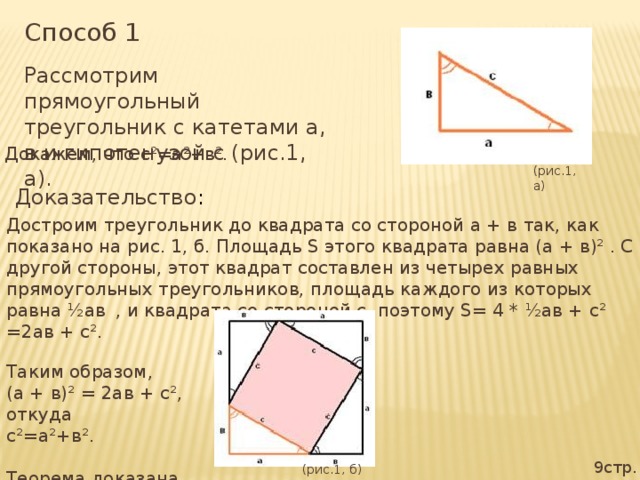 Способ 1 Рассмотрим прямоугольный треугольник с катетами а, в и гипотенузой с (рис.1, а). Докажем, что с²=а²+в². (рис.1, а) Доказательство : Достроим треугольник до квадрата со стороной а + в так, как показано на рис. 1, б. Площадь S этого квадрата равна (а + в)² . С другой стороны, этот квадрат составлен из четырех равных прямоугольных треугольников, площадь каждого из которых равна ½ав  , и квадрата со стороной с, поэтому S= 4 * ½ав + с² =2ав + с². Таким образом, (а + в)² = 2ав + с², откуда с²=а²+в². Теорема доказана. 9стр. (рис.1, б)