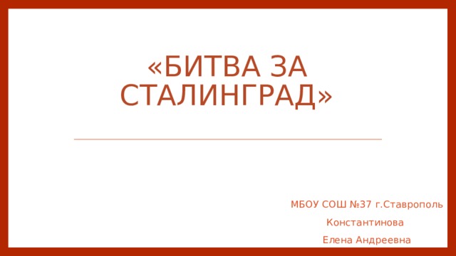 «Битва за Сталинград»   МБОУ СОШ №37 г.Ставрополь Константинова Елена Андреевна