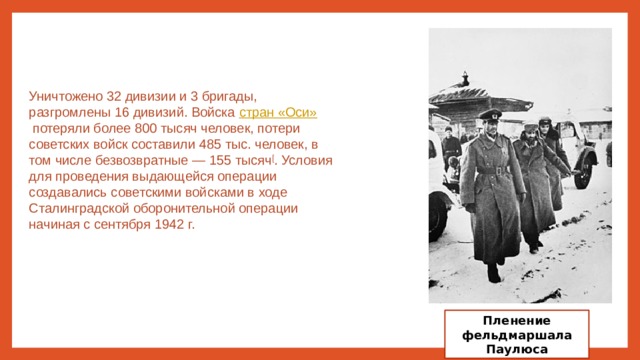 Уничтожено 32 дивизии и 3 бригады, разгромлены 16 дивизий. Войска  стран «Оси»  потеряли более 800 тысяч человек, потери советских войск составили 485 тыс. человек, в том числе безвозвратные — 155 тысяч [ . Условия для проведения выдающейся операции создавались советскими войсками в ходе Сталинградской оборонительной операции начиная с сентября 1942 г. Пленение фельдмаршала Паулюса