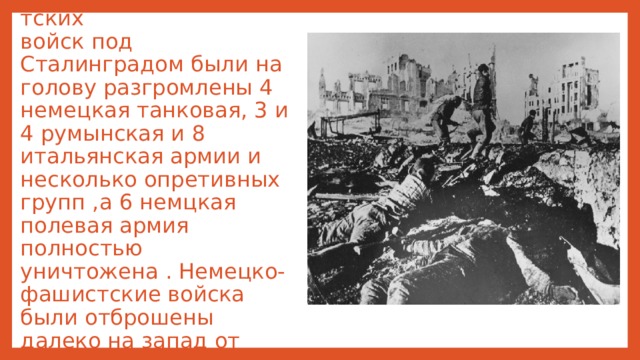 В результате контрнаступления советских   войск под Сталинградом были на голову разгромлены 4 немецкая танковая, 3 и 4 румынская и 8 итальянская армии и несколько опретивных групп ,а 6 немцкая полевая армия полностью уничтожена . Немецко- фашистские войска были отброшены далеко на запад от Волги.