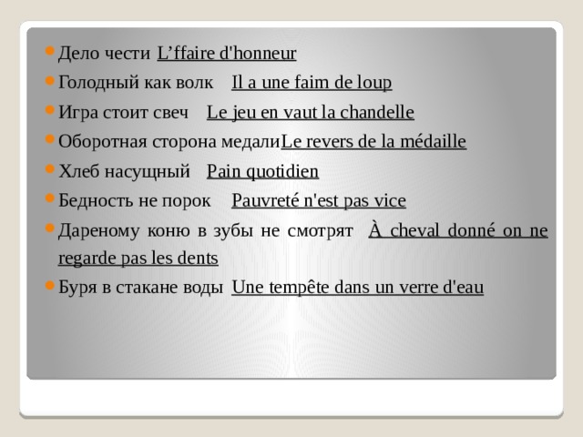 Дело чести  L’ffaire d'honneur Голодный как волк  Il a une faim de loup Игра стоит свеч  Le jeu en vaut la chandelle Оборотная сторона медали  Le revers de la médaille Хлеб насущный  Pain quotidien Бедность не порок  Pauvreté n'est pas vice Дареному коню в зубы не смотрят  À cheval donné on ne regarde pas les dents Буря в стакане воды  Une tempête dans un verre d'eau