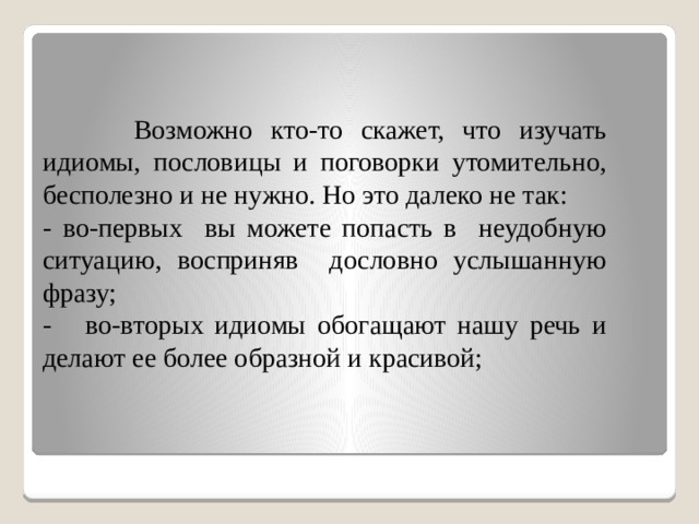 Возможно кто-то скажет, что изучать идиомы, пословицы и поговорки утомительно, бесполезно и не нужно. Но это далеко не так: - во-первых вы можете попасть в неудобную ситуацию, восприняв дословно услышанную фразу; - во-вторых идиомы обогащают нашу речь и делают ее более образной и красивой;