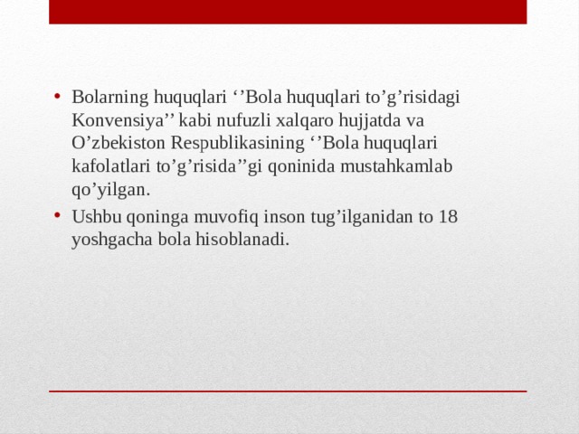 Bolarning huquqlari ‘’Bola huquqlari to’g’risidagi Konvensiya’’ kabi nufuzli xalqaro hujjatda va O’zbekiston Respublikasining ‘’Bola huquqlari kafolatlari to’g’risida’’gi qoninida mustahkamlab qo’yilgan. Ushbu qoninga muvofiq inson tug’ilganidan to 18 yoshgacha bola hisoblanadi.