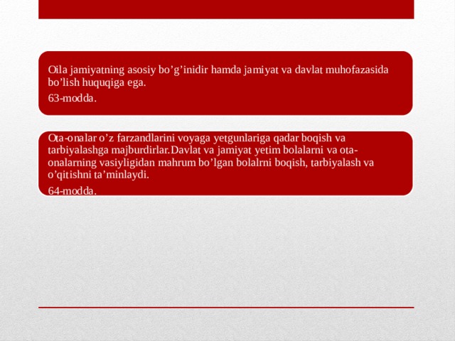 Oila jamiyatning asosiy bo’g’inidir hamda jamiyat va davlat muhofazasida bo’lish huquqiga ega. 63-modda. Ota-onalar o’z farzandlarini voyaga yetgunlariga qadar boqish va tarbiyalashga majburdirlar.Davlat va jamiyat yetim bolalarni va ota-onalarning vasiyligidan mahrum bo’lgan bolalrni boqish, tarbiyalash va o’qitishni ta’minlaydi. 64-modda.