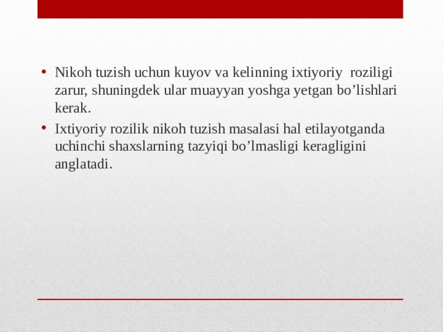 Nikoh tuzish uchun kuyov va kelinning ixtiyoriy roziligi zarur, shuningdek ular muayyan yoshga yetgan bo’lishlari kerak. Ixtiyoriy rozilik nikoh tuzish masalasi hal etilayotganda uchinchi shaxslarning tazyiqi bo’lmasligi keragligini anglatadi.