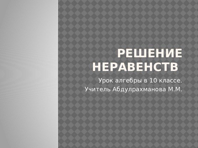 Решение неравенств Урок алгебры в 10 классе. Учитель Абдулрахманова М.М.