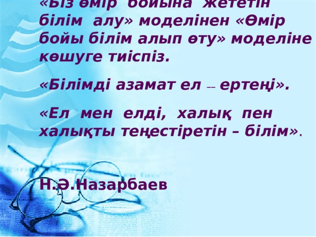 «Біз өмір бойына жететін білім алу» моделінен «Өмір бойы білім алып өту» моделіне көшуге тиіспіз.  «Білімді азамат ел ––  ертеңі».  «Ел мен елді, халық пен халықты теңестіретін – білім» .  Н.Ә.Назарбаев