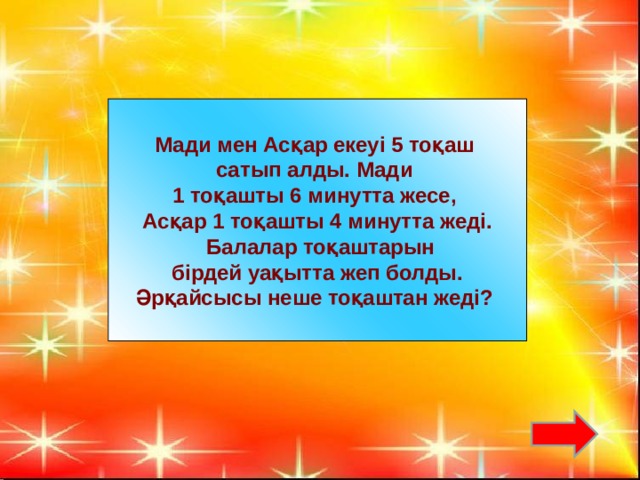 Мади мен Асқар екеуі 5 тоқаш сатып алды. Мади 1 тоқашты 6 минутта жесе, Асқар 1 тоқашты 4 минутта жеді.  Балалар тоқаштарын  бірдей уақытта жеп болды. Әрқайсысы неше тоқаштан жеді?