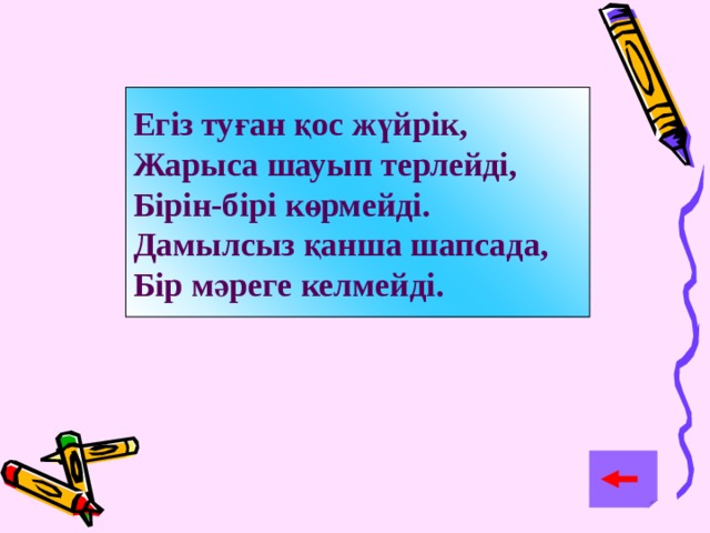 Егіз туған қос жүйрік, Жарыса шауып терлейді, Бірін-бірі көрмейді. Дамылсыз қанша шапсада, Бір мәреге келмейді.