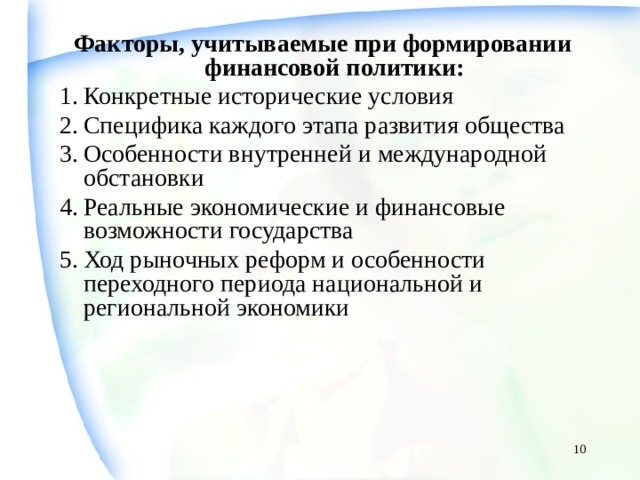 Факторы, учитываемые при формировании финансовой политики: Конкретные исторические условия Специфика каждого этапа развития общества Особенности внутренней и международной обстановки Реальные экономические и финансовые возможности государства Ход рыночных реформ и особенности переходного периода национальной и региональной экономики