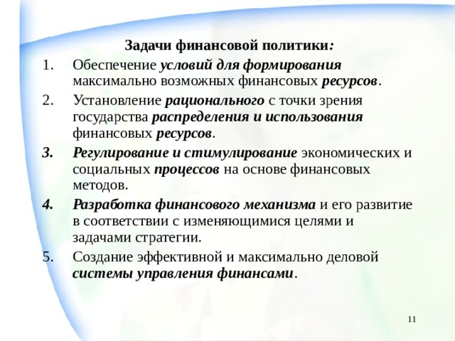 Задачи финансовой политики : Обеспечение условий для формирования максимально возможных финансовых ресурсов . Установление рационального с точки зрения государства распределения и использования финансовых ресурсов . Регулирование и стимулирование экономических и социальных процессов на основе финансовых методов. Разработка финансового механизма и его развитие в соответствии с изменяющимися целями и задачами стратегии. Создание эффективной и максимально деловой системы  управления финансами .