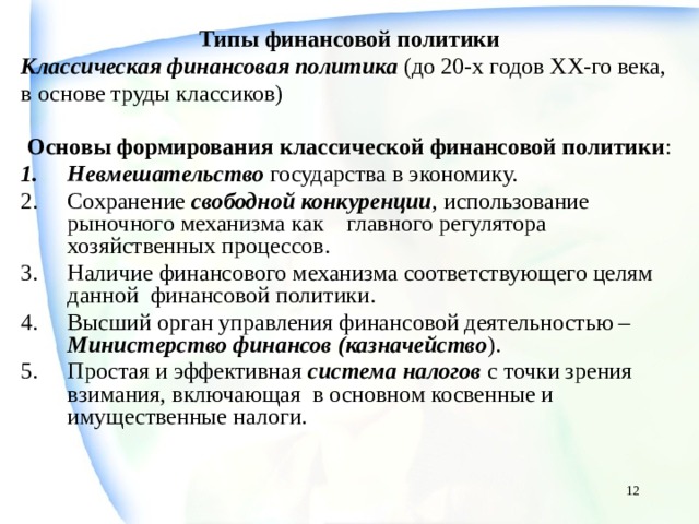 Типы финансовой политики Классическая финансовая политика  (до 20-х годов ХХ-го века, в основе труды классиков)  Основы формирования классической финансовой политики : Невмешательство государства в экономику. Сохранение свободной конкуренции , использование рыночного механизма как главного регулятора хозяйственных процессов. Наличие финансового механизма соответствующего целям данной финансовой политики. Высший орган управления финансовой деятельностью – Министерство финансов (казначейство ). Простая и эффективная система налогов с точки зрения взимания, включающая в основном косвенные и имущественные налоги.