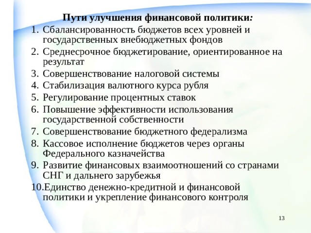 Пути улучшения финансовой политики : Сбалансированность бюджетов всех уровней и государственных внебюджетных фондов Среднесрочное бюджетирование, ориентированное на результат Совершенствование налоговой системы Стабилизация валютного курса рубля Регулирование процентных ставок Повышение эффективности использования государственной собственности Совершенствование бюджетного федерализма Кассовое исполнение бюджетов через органы Федерального казначейства Развитие финансовых взаимоотношений со странами СНГ и дальнего зарубежья Единство денежно-кредитной и финансовой политики и укрепление финансового контроля