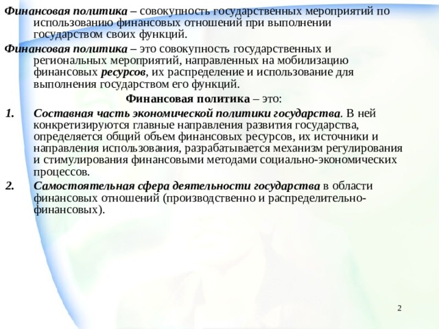 Финансовая политика – совокупность государственных мероприятий по использованию финансовых отношений при выполнении государством своих функций. Финансовая политика – это совокупность государственных и региональных мероприятий, направленных на мобилизацию финансовых ресурсов , их распределение и использование для выполнения государством его функций. Финансовая политика – это: Составная часть экономической политики государства . В ней конкретизируются главные направления развития государства, определяется общий объем финансовых ресурсов, их источники и направления использования, разрабатывается механизм регулирования и стимулирования финансовыми методами социально-экономических процессов. Самостоятельная сфера деятельности государства в области финансовых отношений (производственно и распределительно-финансовых).