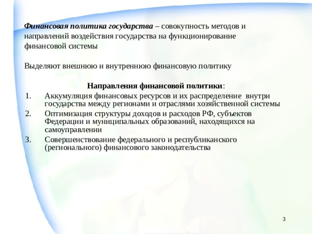 Финансовая политика государства – совокупность методов и направлений воздействия государства на функционирование финансовой системы Выделяют внешнюю и внутреннюю финансовую политику  Направления финансовой политики : Аккумуляция финансовых ресурсов и их распределение внутри государства между регионами и отраслями хозяйственной системы Оптимизация структуры доходов и расходов РФ, субъектов Федерации и муниципальных образований, находящихся на самоуправлении Совершенствование федерального и республиканского (регионального) финансового законодательства