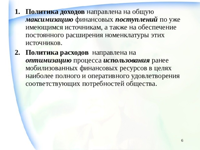 Политика доходов направлена на общую максимизацию финансовых поступлений по уже имеющимся источникам, а также на обеспечение постоянного расширения номенклатуры этих источников. Политика расходов направлена на оптимизацию процесса использования ранее мобилизованных финансовых ресурсов в целях наиболее полного и оперативного удовлетворения соответствующих потребностей общества.