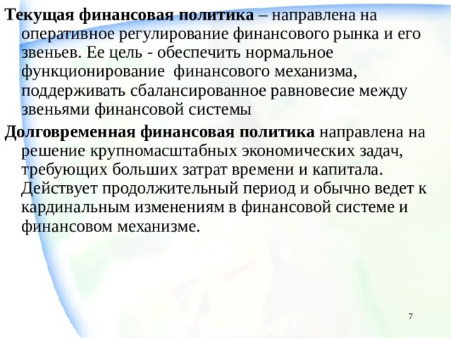 Текущая финансовая политика – направлена на оперативное регулирование финансового рынка и его звеньев. Ее цель - обеспечить нормальное функционирование финансового механизма, поддерживать сбалансированное равновесие между звеньями финансовой системы Долговременная финансовая политика направлена на решение крупномасштабных экономических задач, требующих больших затрат времени и капитала. Действует продолжительный период и обычно ведет к кардинальным изменениям в финансовой системе и финансовом механизме.