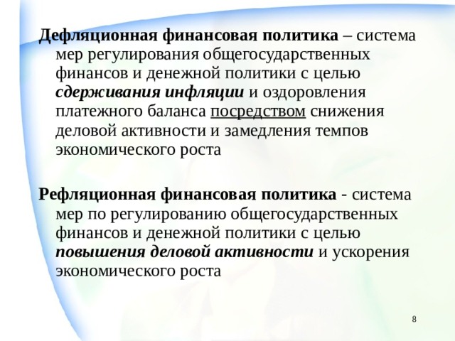 Дефляционная финансовая политика – система мер регулирования общегосударственных финансов и денежной политики с целью сдерживания инфляции и оздоровления платежного баланса посредством снижения деловой активности и замедления темпов экономического роста Рефляционная финансовая политика - система мер по регулированию общегосударственных финансов и денежной политики с целью повышения  деловой  активности и ускорения экономического роста