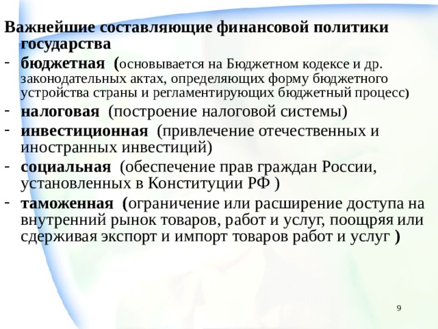 Важнейшие составляющие финансовой политики государства бюджетная ( основывается на Бюджетном кодексе и др. законодательных актах, определяющих форму бюджетного устройства страны и регламентирующих бюджетный процесс ) налоговая (построение налоговой системы) инвестиционная (привлечение отечественных и иностранных инвестиций) социальная (обеспечение прав граждан России, установленных в Конституции РФ ) таможенная ( ограничение или расширение доступа на внутренний рынок товаров, работ и услуг, поощряя или сдерживая экспорт и импорт товаров работ и услуг )