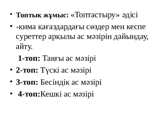 Топтық жұмыс: «Топтастыру» әдісі -қима қағаздардағы сөздер мен кеспе суреттер арқылы ас мәзірін дайындау, айту.  1-топ: Таңғы ас мәзірі 2-топ: Түскі ас мәзірі 3-топ: Бесіндік ас мәзірі  4-топ: Кешкі ас мәзірі