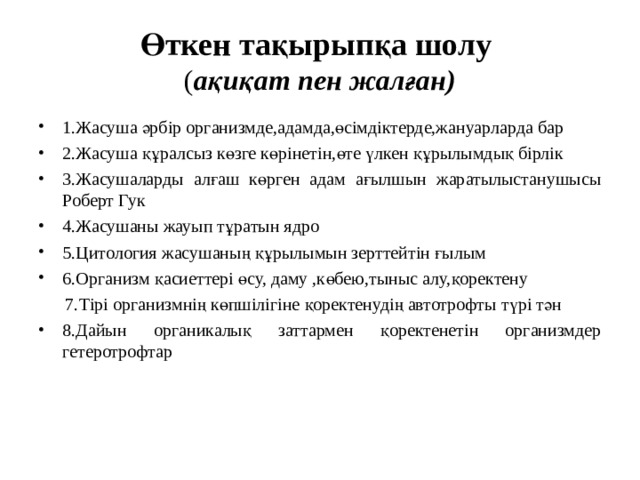 Өткен тақырыпқа шолу  ( ақиқат пен жалған) 1.Жасуша әрбір организмде,адамда,өсімдіктерде,жануарларда бар 2.Жасуша құралсыз көзге көрінетін,өте үлкен құрылымдық бірлік 3.Жасушаларды алғаш көрген адам ағылшын жаратылыстанушысы Роберт Гук 4.Жасушаны жауып тұратын ядро 5.Цитология жасушаның құрылымын зерттейтін ғылым 6.Организм қасиеттері өсу, даму ,көбею,тыныс алу,қоректену  7.Тірі организмнің көпшілігіне қоректенудің автотрофты түрі тән