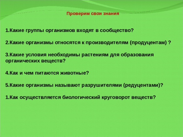 Проверим свои знания   Какие группы организмов входят в сообщество?  Какие организмы относятся к производителям (продуцентам) ?  Какие условия необходимы растениям для образования органических веществ?  Как и чем питаются животные?  Какие организмы называют разрушителями (редуцентами)?