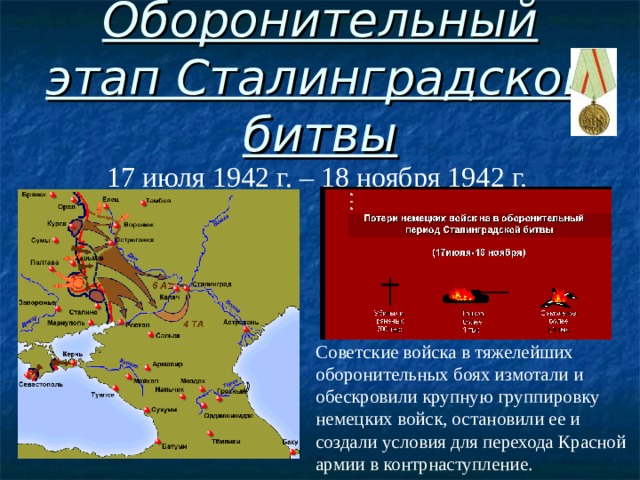 Оборонительный этап Сталинградской битвы 17 июля 1942 г. – 18 ноября 1942 г. Советские войска в тяжелейших оборонительных боях измотали и обескровили крупную группировку немецких войск, остановили ее и создали условия для перехода Красной армии в контрнаступление.