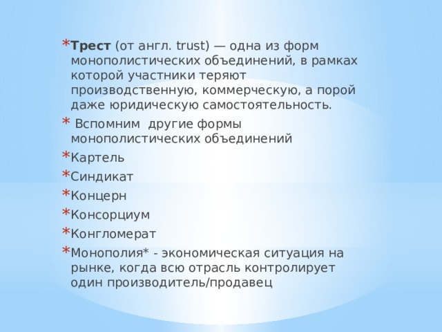 Трест (от англ. trust) — одна из форм монополистических объединений, в рамках которой участники теряют производственную, коммерческую, а порой даже юридическую самостоятельность.  Вспомним другие формы монополистических объединений Картель Синдикат Концерн Консорциум Конгломерат Монополия* - экономическая ситуация на рынке, когда всю отрасль контролирует один производитель/продавец