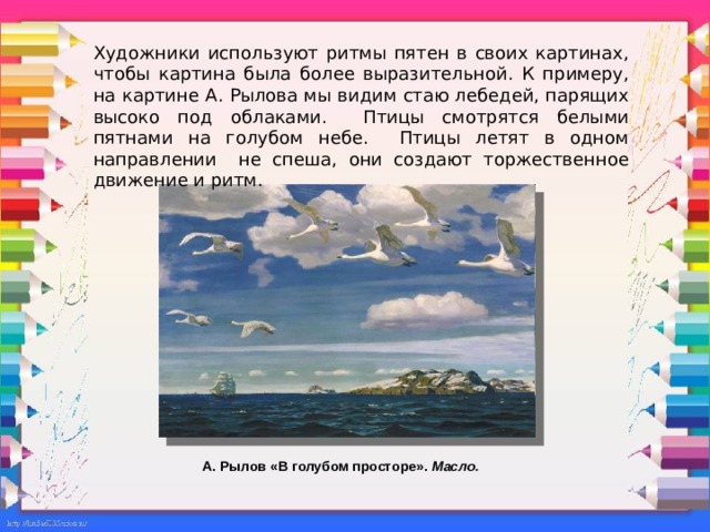 Художники используют ритмы пятен в своих картинах, чтобы картина была более выразительной. К примеру, на картине А. Рылова мы видим стаю лебедей, парящих высоко под облаками. Птицы смотрятся белыми пятнами на голубом небе. Птицы летят в одном направлении не спеша, они создают торжественное движение и ритм.     А. Рылов «В голубом просторе». Масло.