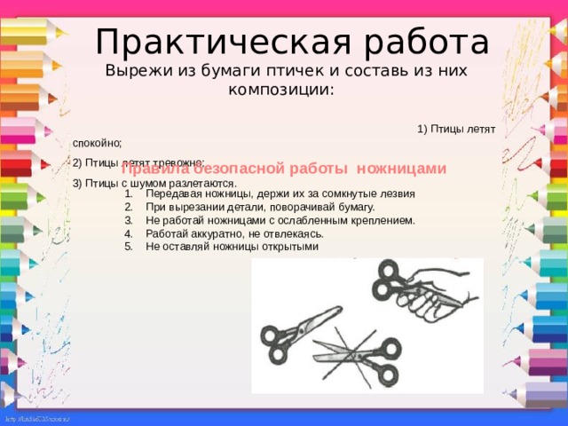 Практическая работа: вырежи из бумаги птичек и составь из них композиции : 1) Птицы летят спокойно; 2) Птицы летят тревожно; 3) Птицы с шумом разлетаются. Практическая работа  Вырежи из бумаги птичек и составь из них композиции:  1) Птицы летят спокойно; 2) Птицы летят тревожно; 3) Птицы с шумом разлетаются. Правила безопасной работы ножницами