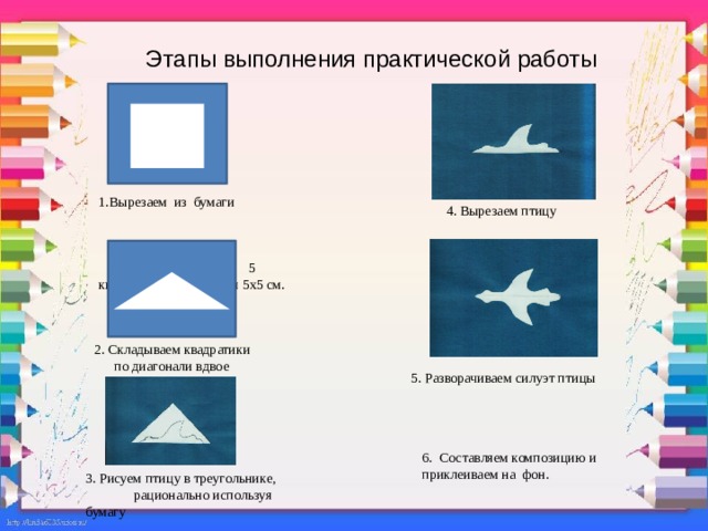 Этапы выполнения практической работы 1.Вырезаем из бумаги 5 квадратов со сторонами 5х5 см. 4. Вырезаем птицу  2. Складываем квадратики  по диагонали вдвое 5. Разворачиваем силуэт птицы 6. Составляем композицию и приклеиваем на фон. 3. Рисуем птицу в треугольнике, рационально используя бумагу