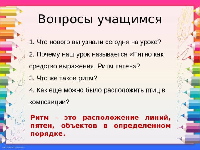 Вопросы учащимся 1. Что нового вы узнали сегодня на уроке? 2. Почему наш урок называется «Пятно как средство выражения. Ритм пятен»? 3. Что же такое ритм? 4. Как ещё можно было расположить птиц в композиции? Ритм – это расположение линий, пятен, объектов в определённом порядке.  