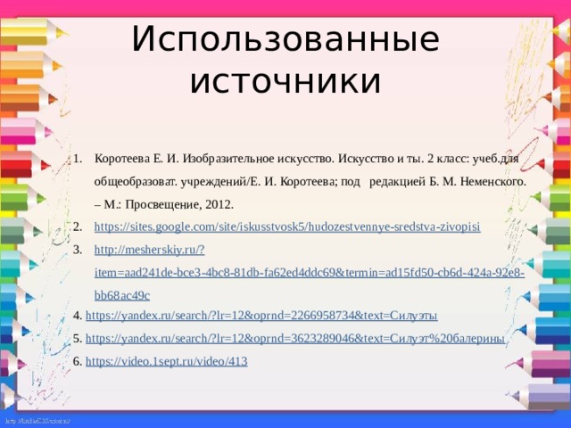 Использованные источники Коротеева Е. И. Изобразительное искусство. Искусство и ты. 2 класс: учеб.для общеобразоват. учреждений/Е. И. Коротеева; под редакцией Б. М. Неменского. – М.: Просвещение, 2012. https:// sites.google.com/site/iskusstvosk5/hudozestvennye-sredstva-zivopisi http://mesherskiy.ru/? item=aad241de-bce3-4bc8-81db-fa62ed4ddc69&termin=ad15fd50-cb6d-424a-92e8-bb68ac49c 4. https ://yandex.ru/search /? lr=12&oprnd=2266958734&text=Силуэты 5. https ://yandex.ru/search/? lr=12&oprnd=3623289046&text=Силуэт%20балерины 6. https:// video.1sept.ru/video/413  