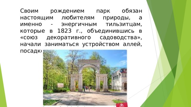 Своим рождением парк обязан настоящим любителям природы, а именно - энергичным тильзитцам, которые в 1823 г., объединившись в «союз декоративного садоводства», начали заниматься устройством аллей, посадкой деревьев и клумб.