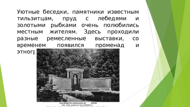 Уютные беседки, памятники известным тильзитцам, пруд с лебедями и золотыми рыбками очень полюбились местным жителям. Здесь проходили разные ремесленные выставки, со временем появился променад и этнографический музей.