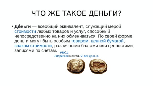 ЧТО ЖЕ ТАКОЕ ДЕНЬГИ? Де́ньги  —  всеобщий эквивалент , служащий мерой  стоимости  любых  товаров  и  услуг , способный непосредственно на них обмениваться. По своей форме деньги могут быть особым  товаром ,  ценной бумагой ,  знаком стоимости , различными благами или ценностями, записями по счетам. РИС.1 Лидийская   монета,  VI век до н. э.