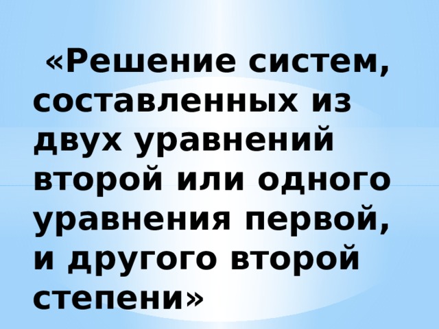 «Решение систем, составленных из двух уравнений второй или одного уравнения первой, и другого второй степени»